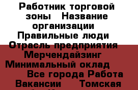 Работник торговой зоны › Название организации ­ Правильные люди › Отрасль предприятия ­ Мерчендайзинг › Минимальный оклад ­ 30 000 - Все города Работа » Вакансии   . Томская обл.,Кедровый г.